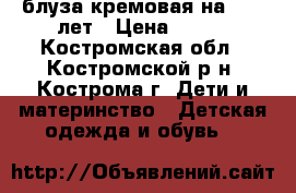 блуза кремовая на 8-10 лет › Цена ­ 100 - Костромская обл., Костромской р-н, Кострома г. Дети и материнство » Детская одежда и обувь   